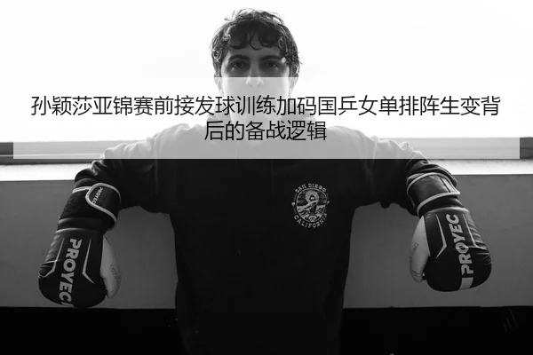 孙颖莎亚锦赛前接发球训练加码国乒女单排阵生变背后的备战逻辑